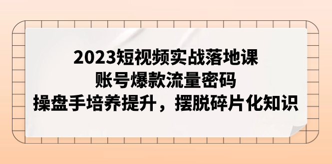 2023短视频实战落地课，账号爆款流量密码，操盘手培养提升，摆脱碎片化知识-飞享资源网