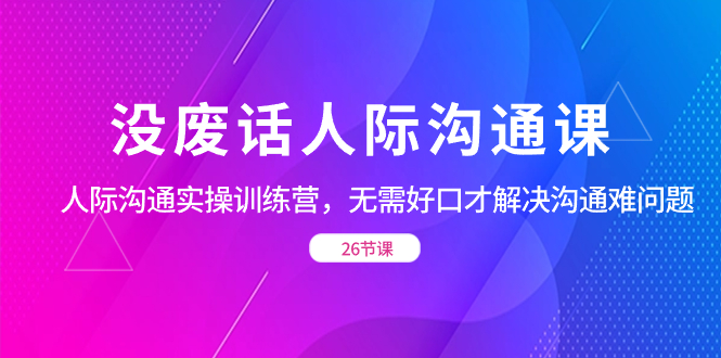 没废话人际 沟通课，人际 沟通实操训练营，无需好口才解决沟通难问题（26节-飞享资源网