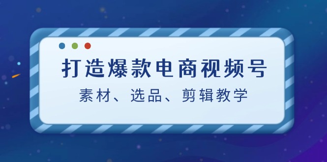 打造爆款电商视频号：素材、选品、剪辑教程（附工具）-飞享资源网